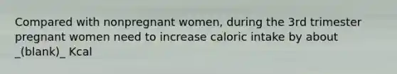 Compared with nonpregnant women, during the 3rd trimester pregnant women need to increase caloric intake by about _(blank)_ Kcal