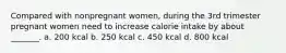 Compared with nonpregnant women, during the 3rd trimester pregnant women need to increase calorie intake by about _______. a. 200 kcal b. 250 kcal c. 450 kcal d. 800 kcal