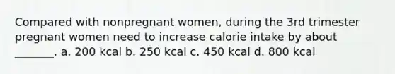 Compared with nonpregnant women, during the 3rd trimester pregnant women need to increase calorie intake by about _______. a. 200 kcal b. 250 kcal c. 450 kcal d. 800 kcal