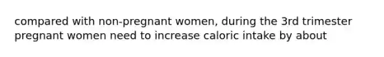 compared with non-pregnant women, during the 3rd trimester pregnant women need to increase caloric intake by about