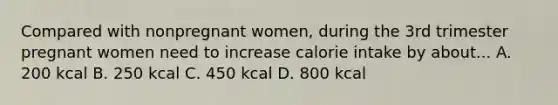 Compared with nonpregnant women, during the 3rd trimester pregnant women need to increase calorie intake by about... A. 200 kcal B. 250 kcal C. 450 kcal D. 800 kcal