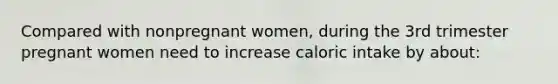 Compared with nonpregnant women, during the 3rd trimester pregnant women need to increase caloric intake by about: