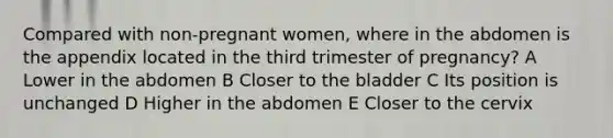 Compared with non-pregnant women, where in the abdomen is the appendix located in the third trimester of pregnancy? A Lower in the abdomen B Closer to the bladder C Its position is unchanged D Higher in the abdomen E Closer to the cervix