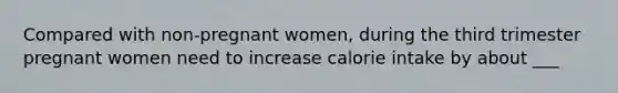 Compared with non-pregnant women, during the third trimester pregnant women need to increase calorie intake by about ___