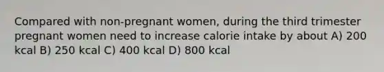 Compared with non-pregnant women, during the third trimester pregnant women need to increase calorie intake by about A) 200 kcal B) 250 kcal C) 400 kcal D) 800 kcal