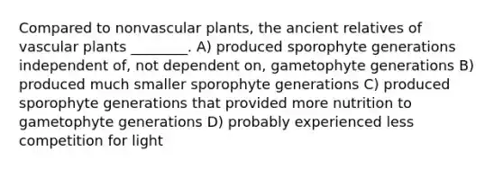 Compared to nonvascular plants, the ancient relatives of vascular plants ________. A) produced sporophyte generations independent of, not dependent on, gametophyte generations B) produced much smaller sporophyte generations C) produced sporophyte generations that provided more nutrition to gametophyte generations D) probably experienced less competition for light