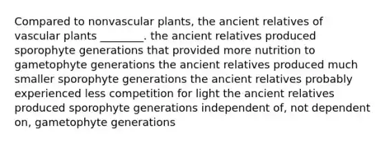 Compared to non<a href='https://www.questionai.com/knowledge/kbaUXKuBoK-vascular-plants' class='anchor-knowledge'>vascular plants</a>, the ancient relatives of vascular plants ________. the ancient relatives produced sporophyte generations that provided more nutrition to gametophyte generations the ancient relatives produced much smaller sporophyte generations the ancient relatives probably experienced less competition for light the ancient relatives produced sporophyte generations independent of, not dependent on, gametophyte generations