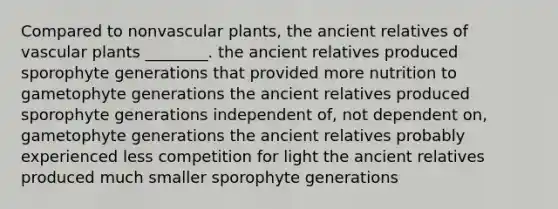 Compared to non<a href='https://www.questionai.com/knowledge/kbaUXKuBoK-vascular-plants' class='anchor-knowledge'>vascular plants</a>, the ancient relatives of vascular plants ________. the ancient relatives produced sporophyte generations that provided more nutrition to gametophyte generations the ancient relatives produced sporophyte generations independent of, not dependent on, gametophyte generations the ancient relatives probably experienced less competition for light the ancient relatives produced much smaller sporophyte generations