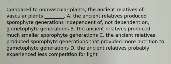 Compared to nonvascular plants, the ancient relatives of vascular plants ________. A. the ancient relatives produced sporophyte generations independent of, not dependent on, gametophyte generations B. the ancient relatives produced much smaller sporophyte generations C. the ancient relatives produced sporophyte generations that provided more nutrition to gametophyte generations D. the ancient relatives probably experienced less competition for light