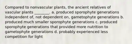 Compared to nonvascular plants, the ancient relatives of vascular plants ________. a. produced sporophyte generations independent of, not dependent on, gametophyte generations b. produced much smaller sporophyte generations c. produced sporophyte generations that provided more nutrition to gametophyte generations d. probably experienced less competition for light