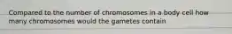 Compared to the number of chromosomes in a body cell how many chromosomes would the gametes contain