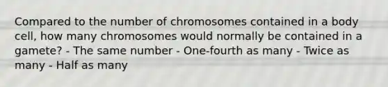 Compared to the number of chromosomes contained in a body cell, how many chromosomes would normally be contained in a gamete? - The same number - One-fourth as many - Twice as many - Half as many