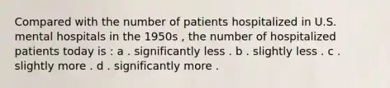 Compared with the number of patients hospitalized in U.S. mental hospitals in the 1950s , the number of hospitalized patients today is : a . significantly less . b . slightly less . c . slightly more . d . significantly more .