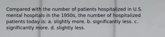 Compared with the number of patients hospitalized in U.S. mental hospitals in the 1950s, the number of hospitalized patients today is: a. slightly more. b. significantly less. c. significantly more. d. slightly less.