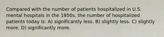 Compared with the number of patients hospitalized in U.S. mental hospitals in the 1950s, the number of hospitalized patients today is: A) significantly less. B) slightly less. C) slightly more. D) significantly more.