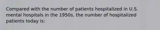 Compared with the number of patients hospitalized in U.S. mental hospitals in the 1950s, the number of hospitalized patients today is: