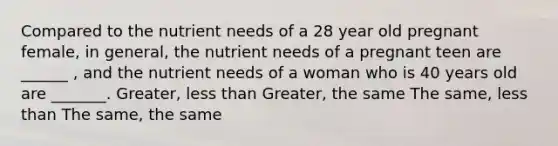 Compared to the nutrient needs of a 28 year old pregnant female, in general, the nutrient needs of a pregnant teen are ______ , and the nutrient needs of a woman who is 40 years old are _______. Greater, less than Greater, the same The same, less than The same, the same