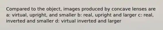 Compared to the object, images produced by concave lenses are a: virtual, upright, and smaller b: real, upright and larger c: real, inverted and smaller d: virtual inverted and larger