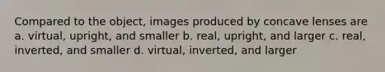 Compared to the object, images produced by concave lenses are a. virtual, upright, and smaller b. real, upright, and larger c. real, inverted, and smaller d. virtual, inverted, and larger