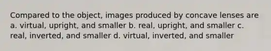 Compared to the object, images produced by concave lenses are a. virtual, upright, and smaller b. real, upright, and smaller c. real, inverted, and smaller d. virtual, inverted, and smaller