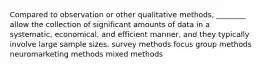 Compared to observation or other qualitative methods, ________ allow the collection of significant amounts of data in a systematic, economical, and efficient manner, and they typically involve large sample sizes. survey methods focus group methods neuromarketing methods mixed methods