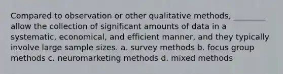 Compared to observation or other qualitative methods, ________ allow the collection of significant amounts of data in a systematic, economical, and efficient manner, and they typically involve large sample sizes. a. survey methods b. focus group methods c. neuromarketing methods d. mixed methods