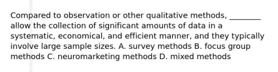 Compared to observation or other qualitative methods, ________ allow the collection of significant amounts of data in a systematic, economical, and efficient manner, and they typically involve large sample sizes. A. survey methods B. focus group methods C. neuromarketing methods D. mixed methods