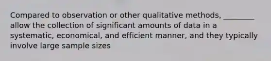 Compared to observation or other qualitative methods, ________ allow the collection of significant amounts of data in a systematic, economical, and efficient manner, and they typically involve large sample sizes