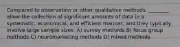 Compared to observation or other qualitative methods, ________ allow the collection of significant amounts of data in a systematic, economical, and efficient manner, and they typically involve large sample sizes. A) survey methods B) focus group methods C) neuromarketing methods D) mixed methods