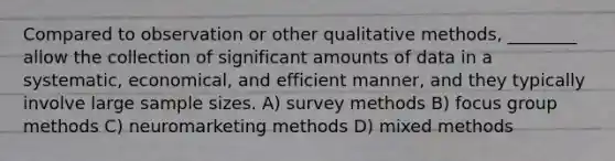 Compared to observation or other qualitative methods, ________ allow the collection of significant amounts of data in a systematic, economical, and efficient manner, and they typically involve large sample sizes. A) survey methods B) focus group methods C) neuromarketing methods D) mixed methods