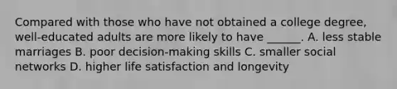 Compared with those who have not obtained a college degree, well-educated adults are more likely to have ______. A. less stable marriages B. poor decision-making skills C. smaller social networks D. higher life satisfaction and longevity