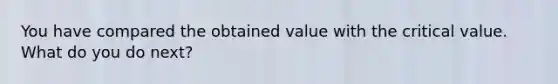 You have compared the obtained value with the critical value. What do you do next?