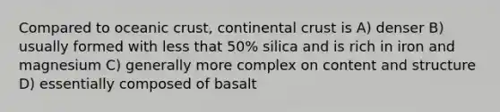 Compared to <a href='https://www.questionai.com/knowledge/kPVS0KdHos-oceanic-crust' class='anchor-knowledge'>oceanic crust</a>, continental crust is A) denser B) usually formed with less that 50% silica and is rich in iron and magnesium C) generally more complex on content and structure D) essentially composed of basalt