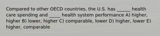 Compared to other OECD countries, the U.S. has ______ health care spending and _____ health system performance A) higher, higher B) lower, higher C) comparable, lower D) higher, lower E) higher, comparable