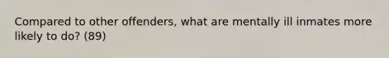 Compared to other offenders, what are mentally ill inmates more likely to do? (89)