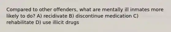 Compared to other offenders, what are mentally ill inmates more likely to do? A) recidivate B) discontinue medication C) rehabilitate D) use illicit drugs