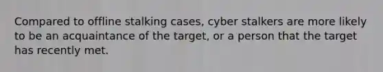 Compared to offline stalking cases, cyber stalkers are more likely to be an acquaintance of the target, or a person that the target has recently met.