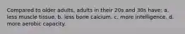 Compared to older adults, adults in their 20s and 30s have: a. less muscle tissue. b. less bone calcium. c. more intelligence. d. more aerobic capacity.