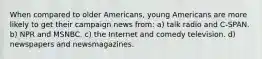 When compared to older Americans, young Americans are more likely to get their campaign news from: a) talk radio and C-SPAN. b) NPR and MSNBC. c) the Internet and comedy television. d) newspapers and newsmagazines.