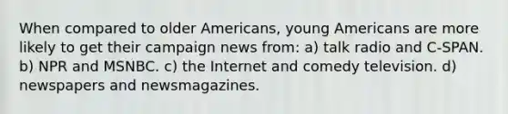 When compared to older Americans, young Americans are more likely to get their campaign news from: a) talk radio and C-SPAN. b) NPR and MSNBC. c) the Internet and comedy television. d) newspapers and newsmagazines.