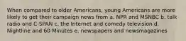 When compared to older Americans, young Americans are more likely to get their campaign news from a. NPR and MSNBC b. talk radio and C-SPAN c. the Internet and comedy television d. Nightline and 60 Minutes e. newspapers and newsmagazines