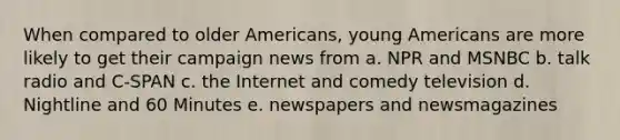 When compared to older Americans, young Americans are more likely to get their campaign news from a. NPR and MSNBC b. talk radio and C-SPAN c. the Internet and comedy television d. Nightline and 60 Minutes e. newspapers and newsmagazines