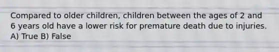 Compared to older children, children between the ages of 2 and 6 years old have a lower risk for premature death due to injuries. A) True B) False