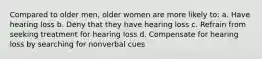 Compared to older men, older women are more likely to: a. Have hearing loss b. Deny that they have hearing loss c. Refrain from seeking treatment for hearing loss d. Compensate for hearing loss by searching for nonverbal cues