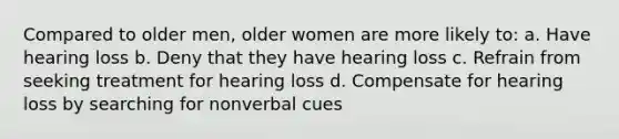 Compared to older men, older women are more likely to: a. Have hearing loss b. Deny that they have hearing loss c. Refrain from seeking treatment for hearing loss d. Compensate for hearing loss by searching for nonverbal cues