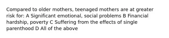 Compared to older mothers, teenaged mothers are at greater risk for: A Significant emotional, social problems B Financial hardship, poverty C Suffering from the effects of single parenthood D All of the above