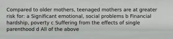 Compared to older mothers, teenaged mothers are at greater risk for: a Significant emotional, social problems b Financial hardship, poverty c Suffering from the effects of single parenthood d All of the above