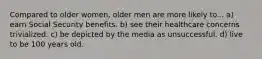 Compared to older women, older men are more likely to... a) earn Social Security benefits. b) see their healthcare concerns trivialized. c) be depicted by the media as unsuccessful. d) live to be 100 years old.