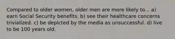 Compared to older women, older men are more likely to... a) earn Social Security benefits. b) see their healthcare concerns trivialized. c) be depicted by the media as unsuccessful. d) live to be 100 years old.