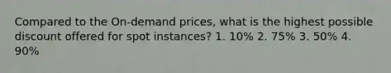 Compared to the On-demand prices, what is the highest possible discount offered for spot instances? 1. 10% 2. 75% 3. 50% 4. 90%